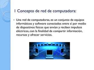 1 Concepto de red de computadora:
 Una red de computadoras, es un conjunto de equipos
informáticos y software conectados entre sí por medio
de dispositivos físicos que envían y reciben impulsos
eléctricos, con la finalidad de compartir información,
recursos y ofrecer servicios.
 