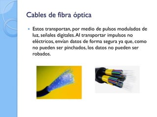 Cables de fibra óptica
 Estos transportan, por medio de pulsos modulados de
luz, señales digitales.Al transportar impulsos no
eléctricos, envían datos de forma segura ya que, como
no pueden ser pinchados, los datos no pueden ser
robados.
 
