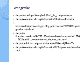 webgrafía:
 -https://es.wikipedia.org/wiki/Red_de_computadoras
 -http://www.tiposde.org/informatica/88-tipos-de-redes
 -
http://redestipostopologias.blogspot.com.co/2009/03/topolo
gia-de-redes.html
 -http://e-
ducativa.catedu.es/44700165/aula/archivos/repositorio/1000
/1062/html/11_componentes_de_una_red.html
 -http://definicion.de/protocolo-de-red/#ixzz4IjGenxCk
 -http://www.tiposde.org/informatica/519-tipos-de-cables-de-
red/
 