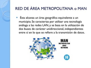 RED DE ÁREA METROPOLITANA o MAN
 Ésta alcanza un área geográfica equivalente a un
municipio. Se caracteriza por utilizar una tecnología
análoga a las redes LAN, y se basa en la utilización de
dos buses de carácter unidireccional, independientes
entre sí en lo que se refiere a la transmisión de datos.
 