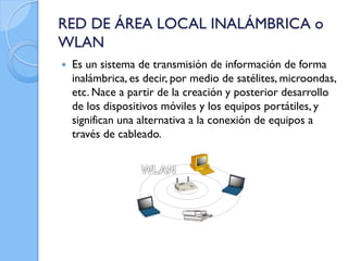 RED DE ÁREA LOCAL INALÁMBRICA o
WLAN
 Es un sistema de transmisión de información de forma
inalámbrica, es decir, por medio de satélites, microondas,
etc. Nace a partir de la creación y posterior desarrollo
de los dispositivos móviles y los equipos portátiles, y
significan una alternativa a la conexión de equipos a
través de cableado.
 