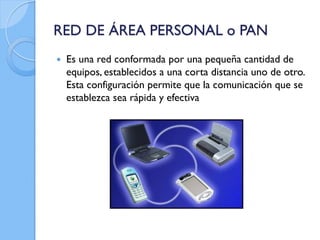 RED DE ÁREA PERSONAL o PAN
 Es una red conformada por una pequeña cantidad de
equipos, establecidos a una corta distancia uno de otro.
Esta configuración permite que la comunicación que se
establezca sea rápida y efectiva
 