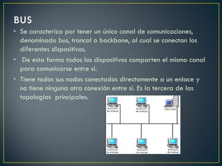 • Se caracteriza por tener un único canal de comunicaciones,
denominado bus, troncal o backbone, al cual se conectan los
diferentes dispositivos.
• De esta forma todos los dispositivos comparten el mismo canal
para comunicarse entre sí.
• Tiene todos sus nodos conectados directamente a un enlace y
no tiene ninguna otra conexión entre sí. Es la tercera de las
topologías principales.
 