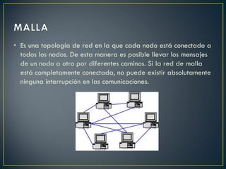 • Es una topología de red en la que cada nodo está conectado a
todos los nodos. De esta manera es posible llevar los mensajes
de un nodo a otro por diferentes caminos. Si la red de malla
está completamente conectada, no puede existir absolutamente
ninguna interrupción en las comunicaciones.
 