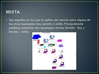 • Son aquellas en las que se aplica una mezcla entre alguna de
las otras topologías: bus, estrella o anillo. Principalmente
podemos encontrar dos topologías mixtas: Estrella - Bus y
Estrella - Anillo.
 