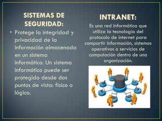 • Protege la integridad y
privacidad de la
información almacenada
en un sistema
informático. Un sistema
informático puede ser
protegido desde dos
puntos de vista: físico o
lógico.
Es una red informática que
utiliza la tecnología del
protocolo de internet para
compartir información, sistemas
operativos o servicios de
computación dentro de una
organización.
 