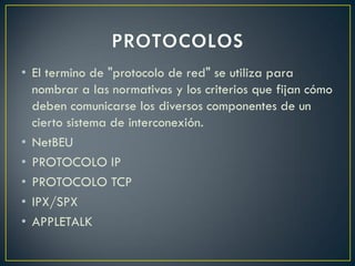 • El termino de "protocolo de red" se utiliza para
nombrar a las normativas y los criterios que fijan cómo
deben comunicarse los diversos componentes de un
cierto sistema de interconexión.
• NetBEU
• PROTOCOLO IP
• PROTOCOLO TCP
• IPX/SPX
• APPLETALK
 