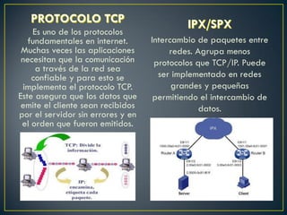 Es uno de los protocolos
fundamentales en internet.
Muchas veces las aplicaciones
necesitan que la comunicación
a través de la red sea
confiable y para esto se
implementa el protocolo TCP.
Este asegura que los datos que
emite el cliente sean recibidos
por el servidor sin errores y en
el orden que fueron emitidos.
Intercambio de paquetes entre
redes. Agrupa menos
protocolos que TCP/IP. Puede
ser implementado en redes
grandes y pequeñas
permitiendo el intercambio de
datos.
 