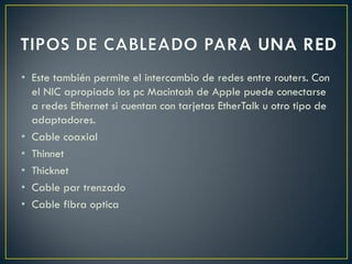 • Este también permite el intercambio de redes entre routers. Con
el NIC apropiado los pc Macintosh de Apple puede conectarse
a redes Ethernet si cuentan con tarjetas EtherTalk u otro tipo de
adaptadores.
• Cable coaxial
• Thinnet
• Thicknet
• Cable par trenzado
• Cable fibra optica
 