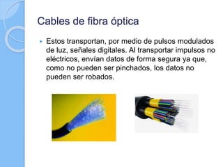 Cables de fibra óptica
 Estos transportan, por medio de pulsos modulados
de luz, señales digitales. Al transportar impulsos no
eléctricos, envían datos de forma segura ya que,
como no pueden ser pinchados, los datos no
pueden ser robados.
 