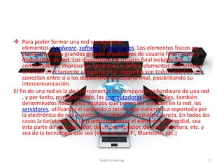  Para poder formar una red se requieren
elementos: hardware, software y protocolos. Los elementos físicos se
clasifican en dos grandes grupos: dispositivos de usuario final (hosts) y
dispositivos de red. Los dispositivos de usuario final incluyen los
computadores, impresoras, escáneres, y demás elementos que brindan
servicios directamente al usuario y los segundos son todos aquellos que
conectan entre sí a los dispositivos de usuario final, posibilitando su
intercomunicación.
El fin de una red es la de interconectar los componentes hardware de una red
, y por tanto, principalmente, las computadoras individuales, también
denominados hosts, a los equipos que ponen los servicios en la red, los
servidores, utilizando el cableado o tecnología inalámbrica soportada por
la electrónica de red y unidos por cableado o radiofrecuencia. En todos los
casos la tarjeta de red se puede considerar el elemento primordial, sea
ésta parte de un ordenador, de un conmutador, de una impresora, etc. y
sea de la tecnología que sea (ethernet, Wi-Fi, Bluetooth, etc.)
2Federico Herzog
 