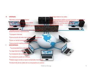  VENTAJAS:
*Permite compartir el hardware
*Permite compartir programas y datos
*Permite que se pueda trabajar en grupo o colaborativa
mente
*Compartir archivos y recursos informáticos como el
almacenamiento impresoras etc.
* Compartir Internet
*Comunicación de todo tipo entre las computadoras
*Crear un red de computadora es muy barato
*Comunicación rápida y eficiente
• DESVENTAJAS:
*La privacidad de la información
*La seguridad de la información
*La instalación de la información
*La instalación puede ser costosa
*Todavía sigue siendo un poco complicada crear la red
*El desarrollo de las redes de la computadora es costoso
*La inseguridad en las redes
*Las computadoras deben poseer una gran capacidad de
memoria si se requiere acceso rápido
• Pueden que las cuentas sean hackeadas
• Algunas poseen virus
•
4Federico Herzog
 