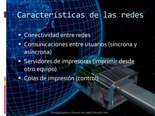 Características de las redes
 Conectividad entre redes
 Comunicaciones entre usuarios (síncrona y
asíncrona)
 Servidores de impresoras (imprimir desde
otro equipo)
 Colas de impresión (control)
Tecnología grado 11. Docente: Ing. Jorge E. Bernal D. I.S.A.
 