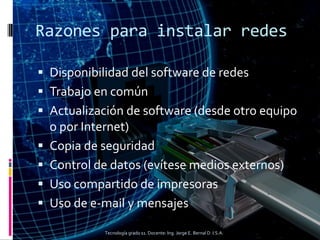 Razones para instalar redes
 Disponibilidad del software de redes
 Trabajo en común
 Actualización de software (desde otro equipo
o por Internet)
 Copia de seguridad
 Control de datos (evítese medios externos)
 Uso compartido de impresoras
 Uso de e-mail y mensajes
Tecnología grado 11. Docente: Ing. Jorge E. Bernal D. I.S.A.
 
