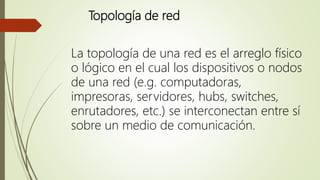 Topología de red
La topología de una red es el arreglo físico
o lógico en el cual los dispositivos o nodos
de una red (e.g. computadoras,
impresoras, servidores, hubs, switches,
enrutadores, etc.) se interconectan entre sí
sobre un medio de comunicación.
 