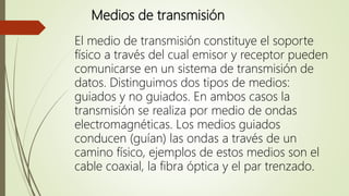 Medios de transmisión
El medio de transmisión constituye el soporte
físico a través del cual emisor y receptor pueden
comunicarse en un sistema de transmisión de
datos. Distinguimos dos tipos de medios:
guiados y no guiados. En ambos casos la
transmisión se realiza por medio de ondas
electromagnéticas. Los medios guiados
conducen (guían) las ondas a través de un
camino físico, ejemplos de estos medios son el
cable coaxial, la fibra óptica y el par trenzado.
 