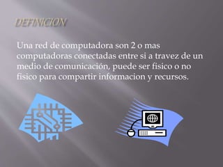 Una red de computadora son 2 o mas
computadoras conectadas entre si a travez de un
medio de comunicación, puede ser fisico o no
fisico para compartir informacion y recursos.
 