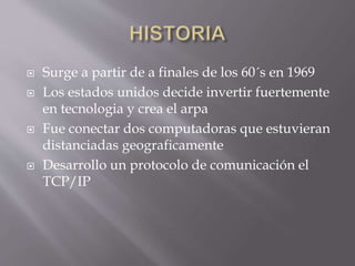  Surge a partir de a finales de los 60´s en 1969
 Los estados unidos decide invertir fuertemente
en tecnologia y crea el arpa
 Fue conectar dos computadoras que estuvieran
distanciadas geograficamente
 Desarrollo un protocolo de comunicación el
TCP/IP
 