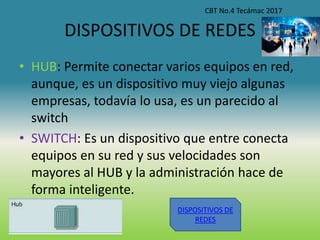 DISPOSITIVOS DE REDES
• HUB: Permite conectar varios equipos en red,
aunque, es un dispositivo muy viejo algunas
empresas, todavía lo usa, es un parecido al
switch
• SWITCH: Es un dispositivo que entre conecta
equipos en su red y sus velocidades son
mayores al HUB y la administración hace de
forma inteligente.
CBT No.4 Tecámac 2017
DISPOSITIVOS DE
REDES
 