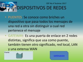 DISPOSITIVOS DE REDES
• PUENTES: Se conoce como briches un
dispositivo que pasa todos los mensajes de
una red a otra sin distinguir a cual red
pertenece el mensaje
• GATEWAY: Es una puerta de enlace en 2 redes
distintas, significa que usa como puente,
también tienen otro significado, red local, LAN
y una extensa WAN
CBT No.4 Tecámac 2017
continuacion
 