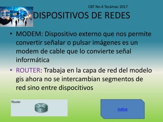 DISPOSITIVOS DE REDES
• MODEM: Dispositivo externo que nos permite
convertir señalar o pulsar imágenes es un
modem de cable que lo convierte señal
informática
• ROUTER: Trabaja en la capa de red del modelo
gis ahora no se intercambian segmentos de
red sino entre dispocitivos
CBT No.4 Tecámac 2017
indice
 