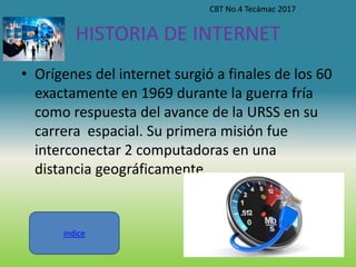 HISTORIA DE INTERNET
• Orígenes del internet surgió a finales de los 60
exactamente en 1969 durante la guerra fría
como respuesta del avance de la URSS en su
carrera espacial. Su primera misión fue
interconectar 2 computadoras en una
distancia geográficamente
CBT No.4 Tecámac 2017
indice
 