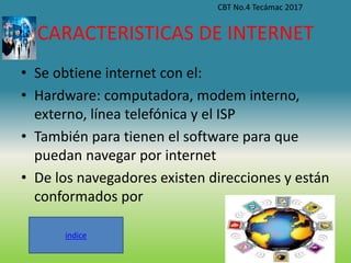 CARACTERISTICAS DE INTERNET
• Se obtiene internet con el:
• Hardware: computadora, modem interno,
externo, línea telefónica y el ISP
• También para tienen el software para que
puedan navegar por internet
• De los navegadores existen direcciones y están
conformados por
CBT No.4 Tecámac 2017
indice
 