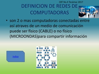 DEFINICION DE REDES DE
COMPUTADORAS
• son 2 o mas computadoras conectadas entre
así atraves de un medio de comunicación
puede ser físico (CABLE) o no físico
(MICROONDAS)para compartir información
CBT No.4 Tecámac 2017
indice
 