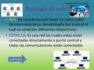 Topología de redes
• BUS: Se caracteriza por tener un único canal
de comunicaciones denominada bus troncal al
cual se conectan diferentes dispositivos
• ESTRELLA: Es una red las cuales estas están
conectadas directamente a punto central y
todas las comunicaciones están conectadas
CBT No.4 Tecámac 2017
continuacion
 