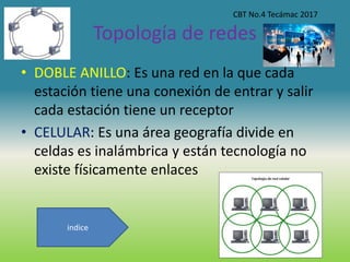 Topología de redes
• DOBLE ANILLO: Es una red en la que cada
estación tiene una conexión de entrar y salir
cada estación tiene un receptor
• CELULAR: Es una área geografía divide en
celdas es inalámbrica y están tecnología no
existe físicamente enlaces
CBT No.4 Tecámac 2017
indice
 