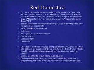 Red Domestica
 Para el caso planteado, yo usaría una Red LAN y una WLAN. Conectados
con una topología tipo MALLA, así estarían los 2 ordenadores de escritorio
conectados a la red LAN y los 2 portátiles tendrían la opción de conectarse a
la red LAN para tener mayor velocidad o a la red WLAN por medio de un
Reuter WIFI.
 Primero necesitamos una estación de trabajo lo suficientemente potente para
que cumpla con su cometido.
 Necesitaremos un Switch o Hub.
 Un Modem.
 Reuter para la conexión inalámbrica.
 Tarjetas Ethernet.
 Conectores RJ45
 Cables UTP.
 Colocaremos la estación de trabajo en la primera planta. Usaremos los Cables
UTP junto con los conectores RJ45 para conectar el Modem al Switch y de ahí
los cables hasta los computadores donde los conectaremos a las tarjetas
Ethernet.
 Unos de los cables del switch saldría hacia el Reuter.
 Tambien tendremos Cables conectados directamente de computador a
computador para facilitar el paso de la informacion compartida entre ellos.
 