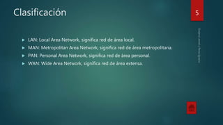 Clasificación
 LAN: Local Area Network, significa red de área local.
 MAN: Metropolitan Area Network, significa red de área metropolitana.
 PAN: Personal Area Network, significa red de área personal.
 WAN: Wide Area Network, significa red de área extensa.
5
 
