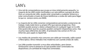 LAN’s
• Una red de computadoras que ocupa un área relativamente pequeña. La
mayoría de las LAN’s están confinadas a un solo edificio o grupos de ellos.
Pero un conjunto de LANs puede estár conectado a cualquier distancia y
estar comunicado a través de líneas telefónicas u ondas de radio para llegar
lo que se conoce como una WAN.
• La mayoría de las LANs conectan computadoras personales y estaciones de
trabajo. Cada nodo tiene su propio CPU que ejecuta programas. Pero
también puede accesar a datos y dispositivos en cualquier lugar en la LAN.
Esto quiere decir que los usuarios pueden compartir dispositivos caros. Hay
muchos tipos diferentes de LAN’s. El protocolo más común en PC’s es
Ethernet, para apple es AppleTalk.
• Los medios de conexión más comunes son cable par trenzado, cable coaxial
o fibra óptica. Otros métodos más modernos son usando ondas de radio.
• Las LANs pueden tranmitir a muy altas velocidades, pero tienen
limitaciones como la distancia en que pueden estar conectados los
dispositivos y la cantidad de máquinas conectadas.
 