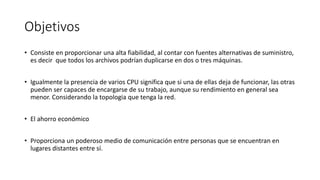 Objetivos
• Consiste en proporcionar una alta fiabilidad, al contar con fuentes alternativas de suministro,
es decir que todos los archivos podrían duplicarse en dos o tres máquinas.
• Igualmente la presencia de varios CPU significa que si una de ellas deja de funcionar, las otras
pueden ser capaces de encargarse de su trabajo, aunque su rendimiento en general sea
menor. Considerando la topologia que tenga la red.
• El ahorro económico
• Proporciona un poderoso medio de comunicación entre personas que se encuentran en
lugares distantes entre sí.
 