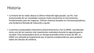 Historia
• La historia de las redes abarca la última mitad del siglo pasado. Las Pcs han
evolucionado de ser novedades costosas hasta convertirse en herramientas
fundamentales para los negocios. Utilizan sistemas basados en microcomputadoras,
una tendencia llamada de reducción y ajuste.
• La primera computadora electrónica (electromecánica ) fue la ENIAC, considerada
como uno de los inventos más importantes realizados durante la segunda guerra
mundial. Esta computadora tenía un tiempo promedio entre errores de 30s. La
ENIAC era utilizada principalmente por el ejercito estadounidense, para producir
tablas de cálculos de artillería.
 