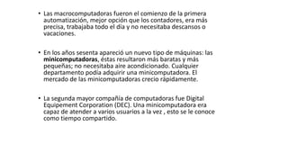 • Las macrocomputadoras fueron el comienzo de la primera
automatización, mejor opción que los contadores, era más
precisa, trabajaba todo el día y no necesitaba descansos o
vacaciones.
• En los años sesenta apareció un nuevo tipo de máquinas: las
minicomputadoras, éstas resultaron más baratas y más
pequeñas; no necesitaba aire acondicionado. Cualquier
departamento podía adquirir una minicomputadora. El
mercado de las minicomputadoras crecio rápidamente.
• La segunda mayor compañía de computadoras fue Digital
Equipement Corporation (DEC). Una minicomputadora era
capaz de atender a varios usuarios a la vez , esto se le conoce
como tiempo compartido.
 