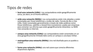 Tipos de redes
• local-area networks (LANs) : Las computadoras están geográficamente
cerca, (es decir, en el mismo edificio).
• wide-area networks (WANs) : Las computadoras están más alejadas y están
conectadas por líneas telefónicas u ondas de radio. Consta de dos o más
LANs. Están conectadas generalmente a través de redes públicas como
líneas telefónicas, satélites o leased lines (conexiones usadas por empresas
para conectar sus oficinas que están geográficamente distantes). La WAN
más conocida es Internet.
• campus-area networks (CANs): Las computadoras están conectadas en un
área geográficamente limitada tales como un campus o una base militar.
• metropolitan-area networks (MANs): Una red diseñada para un pueblo o
ciudad.
• home-area networks (HANs): una red casera que conecta diferentes
dispositivos digitales.
 