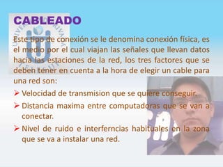 CABLEADO
Este tipo de conexión se le denomina conexión física, es
el medio por el cual viajan las señales que llevan datos
hacia las estaciones de la red, los tres factores que se
deben tener en cuenta a la hora de elegir un cable para
una red son:
 Velocidad de transmision que se quiere conseguir.
 Distancia maxima entre computadoras que se van a
conectar.
 Nivel de ruido e interferncias habituales en la zona
que se va a instalar una red.
 