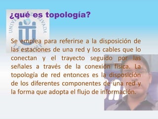 ¿qué es topología?
Se emplea para referirse a la disposición de
las estaciones de una red y los cables que lo
conectan y el trayecto seguido por las
señales a través de la conexión física. La
topología de red entonces es la disposición
de los diferentes componentes de una red y
la forma que adopta el flujo de información.
 