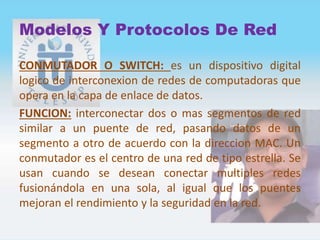 Modelos Y Protocolos De Red
CONMUTADOR O SWITCH: es un dispositivo digital
logico de interconexion de redes de computadoras que
opera en la capa de enlace de datos.
FUNCION: interconectar dos o mas segmentos de red
similar a un puente de red, pasando datos de un
segmento a otro de acuerdo con la direccion MAC. Un
conmutador es el centro de una red de tipo estrella. Se
usan cuando se desean conectar multiples redes
fusionándola en una sola, al igual que los puentes
mejoran el rendimiento y la seguridad en la red.
 