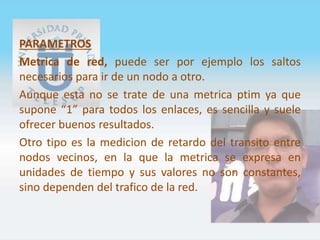 PARAMETROS
Metrica de red, puede ser por ejemplo los saltos
necesarios para ir de un nodo a otro.
Aunque esta no se trate de una metrica ptim ya que
supone “1” para todos los enlaces, es sencilla y suele
ofrecer buenos resultados.
Otro tipo es la medicion de retardo del transito entre
nodos vecinos, en la que la metrica se expresa en
unidades de tiempo y sus valores no son constantes,
sino dependen del trafico de la red.
 