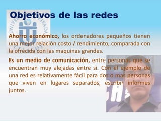 Objetivos de las redes
Ahorro económico, los ordenadores pequeños tienen
una mejor relación costo / rendimiento, comparada con
la ofrecida con las maquinas grandes.
Es un medio de comunicación, entre personas que se
encuentran muy alejadas entre si. Con el ejemplo de
una red es relativamente fácil para dos o mas personas
que viven en lugares separados, escribir informes
juntos.
 