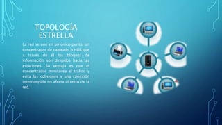 TOPOLOGÍA
ESTRELLA
La red se une en un único punto; un
concentrador de cableado o HUB que
a través de él los bloques de
información son dirigidos hacia las
estaciones. Su ventaja es que el
concentrador monitorea el tráfico y
evita las colisiones y una conexión
interrumpida no afecta al resto de la
red.
 