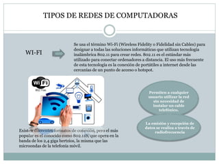 WI-FI
Se usa el término Wi-Fi (Wireless Fidelity o Fidelidad sin Cables) para
designar a todas las soluciones informáticas que utilizan tecnología
inalámbrica 802.11 para crear redes. 802.11 es el estándar más
utilizado para conectar ordenadores a distancia. El uso más frecuente
de esta tecnología es la conexión de portátiles a internet desde las
cercanías de un punto de acceso o hotspot.
TIPOS DE REDES DE COMPUTADORAS
Permiten a cualquier
usuario utilizar la red
sin necesidad de
instalar un cable
telefónico.
La emisión y recepción de
datos se realiza a través de
radiofrecuenciaExisten diferentes formatos de conexión, pero el más
popular es el conocido como 802.11b, que opera en la
banda de los 2,4 giga hertzios, la misma que las
microondas de la telefonía móvil.
 