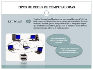 TIPOS DE REDES DE COMPUTADORAS
RED WLAN
Una Red de Área Local Inalámbrica, más conocida como WLAN, es
básicamente un sistema de transferencia y comunicaciones de datos
el cual no requiere que las computadoras que la componen tengan
que estar cableadas entre sí, ya que todo el tráfico de datos entre las
mismas se realiza a través de ondas de radio
Son menos seguras
que su contrapartida
cableada
Ahorro en el tendido de
los cables para la
interconexión de las PC.
 