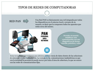 TIPOS DE REDES DE COMPUTADORAS
RED PAN
Una Red PAN es básicamente una red integrada por todos
los dispositivos en el entorno local y cercano de su
usuario, es decir que la componen todos los aparatos que
están cerca del mismo.
Permite al usuario
establecer una
comunicación con sus
dispositivos de forma
sencilla, práctica y veloz
Estas tecnologías permitieron una altísima transferencia de datos dentro de las soluciones
de sistemas o redes inalámbricas. La ventaja de las comunicaciones inalámbricas es que
con la terminal la persona se puede mover por toda el área de cobertura, lo que no ocurre
con las redes de comunicaciones fijas.
 