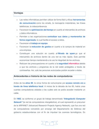 3
Ventajas
 Las redes informáticas permiten utilizar de forma fácil y eficaz herramientas
de comunicación como los emails, la mensajería instantánea, las líneas
telefónicas, la videoconferencia.
 Favorecen la optimización del tiempo en cuanto al intercambio de archivos
y datos informáticos.
 Permiten a las organizaciones centralizar sus datos y mantenerlos de
forma organizada, lo cual facilita el acceso a éstos.
 Favorecen el trabajo en equipo.
 Favorecen la reducción de gastos en cuanto a la compra de material en
una empresa.
 Constituyen una solución en cuanto al filtrado de spam ya que el
intercambio de archivos dentro de una red es más rápido. Esto permite
economizar tiempo manteniendo a la vez la integridad de los archivos.
 Reducen las preocupaciones en cuanto a la seguridad informática debido
a que los archivos y programas de la red están protegidos a través de
contraseñas. Así, solo las personas autorizadas podrán acceder a éstas.
Antecedentes e historia de las redes de computadoras
Antes de los años 60, la única forma de comunicarse por acceso remoto era a
través de línea telefónica local. A inicios de la década de los 60, había unas
cuantas computadoras aisladas a las cuales solo se podía acceder mediante un
cable.
En 1962, se conforma un grupo de trabajo denominado “Intergalactic Computer
Network” (la red de computadoras intergaláctica), el cual representó un precursor
de la ARPANET (Advanced Research Projects Agency Network), que fue una red
de computadoras concebido por encargo del Departamento de Defensa del
gobierno estadounidense con el fin de impulsar los avances tecnológicos. Es
 