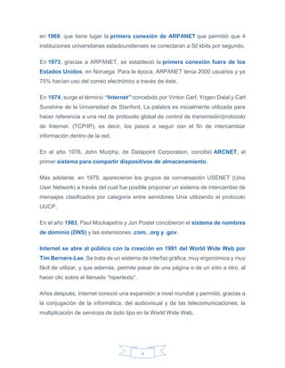 4
en 1969, que tiene lugar la primera conexión de ARPANET que permitió que 4
instituciones universitarias estadounidenses se conectaran a 50 kbits por segundo.
En 1973, gracias a ARPANET, se estableció la primera conexión fuera de los
Estados Unidos, en Noruega. Para la época, ARPANET tenía 2000 usuarios y ya
75% hacían uso del correo electrónico a través de éste.
En 1974, surge el término “Internet” concebido por Vinton Cerf, Yogen Dalal y Carl
Sunshine de la Universidad de Stanford. La palabra es inicialmente utilizada para
hacer referencia a una red de protocolo global de control de transmisión/protocolo
de Internet. (TCP/IP), es decir, los pasos a seguir con el fin de intercambiar
información dentro de la red.
En el año 1976, John Murphy, de Datapoint Corporation, concibió ARCNET, el
primer sistema para compartir dispositivos de almacenamiento.
Más adelante, en 1979, aparecieron los grupos de conversación USENET (Unix
User Network) a través del cual fue posible proponer un sistema de intercambio de
mensajes clasificados por categoría entre servidores Unix utilizando el protocolo
UUCP.
En el año 1983, Paul Mockapetris y Jon Postel concibieron el sistema de nombres
de dominio (DNS) y las extensiones .com, .org y .gov.
Internet se abre al público con la creación en 1991 del World Wide Web por
Tim Berners-Lee. Se trata de un sistema de interfaz gráfica, muy ergonómica y muy
fácil de utilizar, y que además, permite pasar de una página o de un sitio a otro, al
hacer clic sobre el llamado “hipertexto”.
Años después, Internet conoció una expansión a nivel mundial y permitió, gracias a
la conjugación de la informática, del audiovisual y de las telecomunicaciones, la
multiplicación de servicios de todo tipo en la World Wide Web.
 