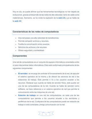 5
Hoy en día, se puede afirmar que las herramientas tecnológicas no han dejado de
evolucionar, gracias al desarrollo de las redes de alta velocidad, tanto de cable como
inalámbricas. Asimismo, se ha vivido la explosión de la web 2.0 y ya se habla de
la web 3.0.
Características de las redes de computadoras
 Una red posee una alta velocidad de transferencia.
 Permite compartir archivos y recursos.
 Facilita la comunicación entre usuarios.
 Servicios de archivos y de recursos.
 Ofrece seguridad y confiabilidad.
Componentes
Una red de computadoras es un conjunto de equipos informáticos conectados entre
sí para intercambiar datos informáticos. Éste está conformado principalmente de los
siguientes componentes:
 El servidor: se encarga de controlar el funcionamiento de la red, de ejecutar
el sistema operativo de la misma y de ofrecer los servicios de red a las
estaciones de trabajo. Éste permite o no a los usuarios acceder a los
recursos. Destacar que cuando se habla de servidor físico, éste puede ser
una de las computadoras de la red. Cuando se habla de servidor como
software, se hace referencia a un sistema operativo de red que permite la
comunicación entre las máquinas de una red.
 Estación de trabajo: en una red de computadoras, es cada una de las
computadoras que permite a los usuarios acceder a los servidores y
periféricos de la red. Cualquiera de las computadoras puede ser estación de
trabajo si está conectada y tenga comunicación con la red.
 