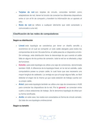6
 Tarjetas de red: son tarjetas de circuito, conocidas también como
adaptadores de red, tienen la función de conectar los diferentes dispositivos
entre sí con el fin de compartir y transferir la información de un aparato al
otro.
 Nodo de red: se refiere a cualquier elemento que esté conectado y
comunicado a una red.
Clasificación de las redes de computadoras
Según su distribución
 Lineal: esta topología se caracteriza por tener un diseño sencillo y
económico en el cual se comparte un solo cable alargado para todos los
componentes de la red. De esta forma, el cable pasa de un dispositivo al otro.
Sin embargo, esta distribución tiene la desventaja de que cuando el cable
falla en alguno de los puntos de conexión, toda la red se ve afectada y deja
de funcionar.
 Estrella: para esta topología se utiliza una caja de conexiones, denominada
también HUB. A diferencia de la topología lineal, en la red en estrella, cada
computadora posee su propio cable, lo cual hace que sea necesaria una
mayor longitud de cableado. La ventaja es que al surgir alguna falla, es fácil
detectar el origen de la misma ya que cada estación de trabajo cuenta con
su propio cable.
 Árbol: para esta topología también se utiliza una caja de conexiones o HUB
para conectar los dispositivos de la red. Por lo general, se conectan entre
cuatro a doce estaciones de trabajo. Se le denomina topología de árbol por
su forma ramificada.
 Anillo: en este caso, los nodos son conectados en forma de círculo cerrado.
Se trata de una topología unidireccional.
Según su tamaño
 